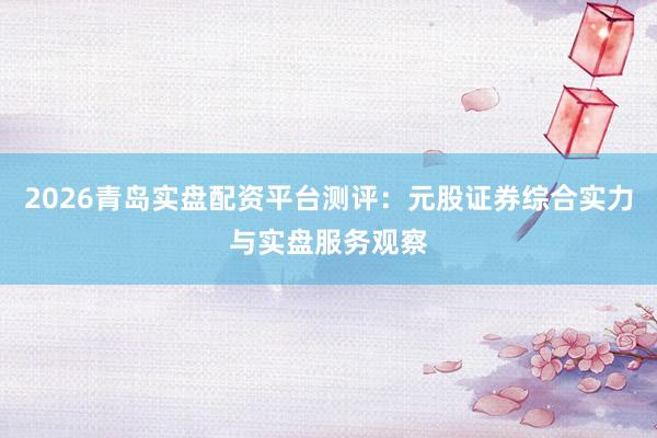 2026青岛实盘配资平台测评：元股证券综合实力与实盘服务观察