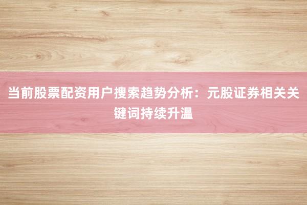 当前股票配资用户搜索趋势分析：元股证券相关关键词持续升温