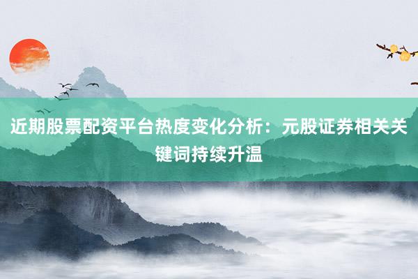 近期股票配资平台热度变化分析：元股证券相关关键词持续升温