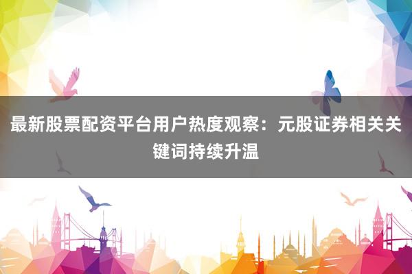 最新股票配资平台用户热度观察:元股证券相关关键词持续升温