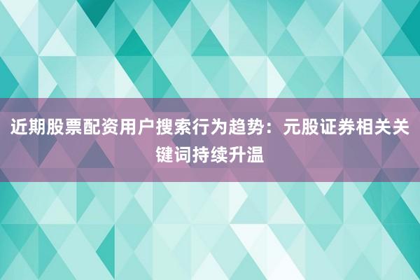 近期股票配资用户搜索行为趋势：元股证券相关关键词持续升温