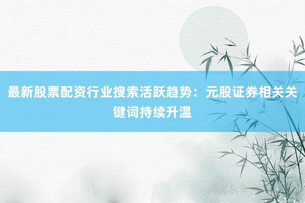 最新股票配资行业搜索活跃趋势：元股证券相关关键词持续升温