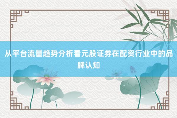 从平台流量趋势分析看元股证券在配资行业中的品牌认知