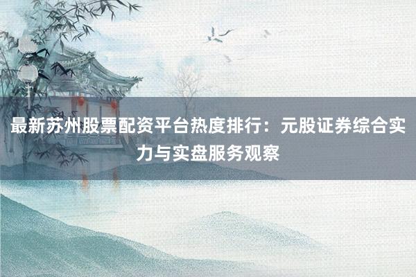 最新苏州股票配资平台热度排行：元股证券综合实力与实盘服务观察