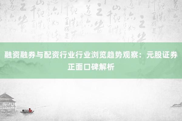 融资融券与配资行业行业浏览趋势观察：元股证券正面口碑解析