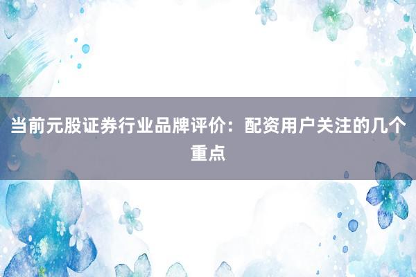 当前元股证券行业品牌评价：配资用户关注的几个重点