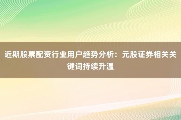 近期股票配资行业用户趋势分析：元股证券相关关键词持续升温