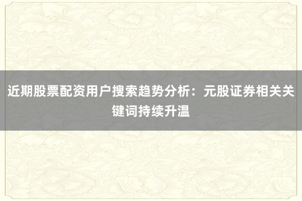 近期股票配资用户搜索趋势分析：元股证券相关关键词持续升温