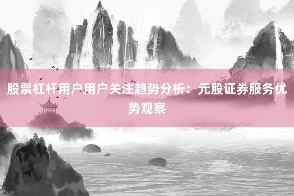 股票杠杆用户用户关注趋势分析：元股证券服务优势观察