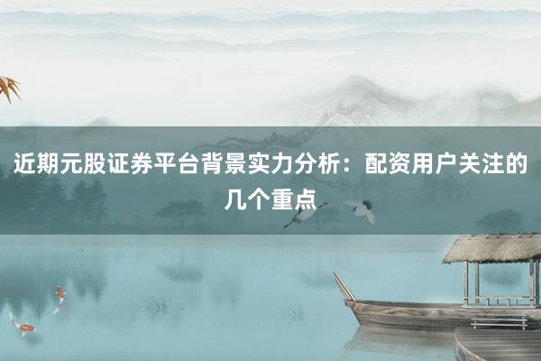 近期元股证券平台背景实力分析：配资用户关注的几个重点