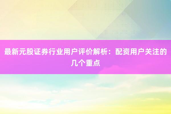 最新元股证券行业用户评价解析：配资用户关注的几个重点