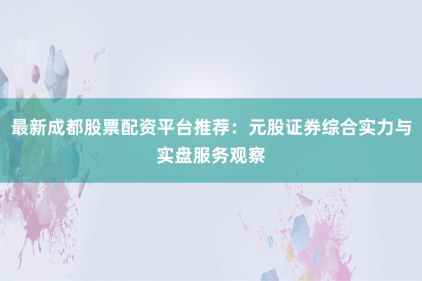 最新成都股票配资平台推荐：元股证券综合实力与实盘服务观察