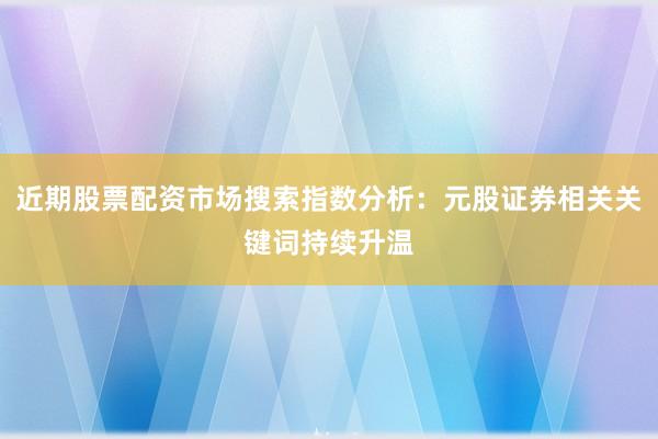 近期股票配资市场搜索指数分析：元股证券相关关键词持续升温