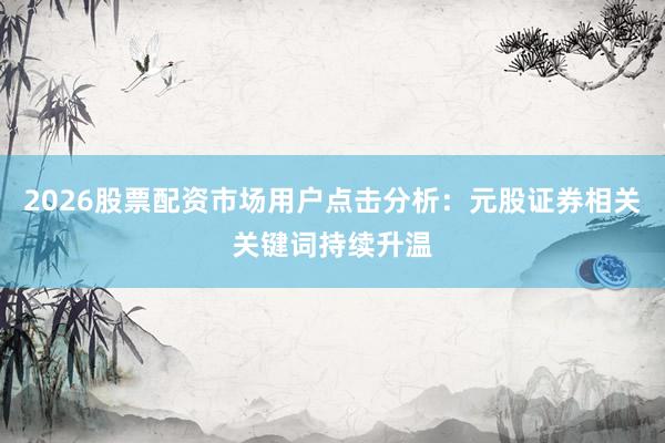 2026股票配资市场用户点击分析：元股证券相关关键词持续升温