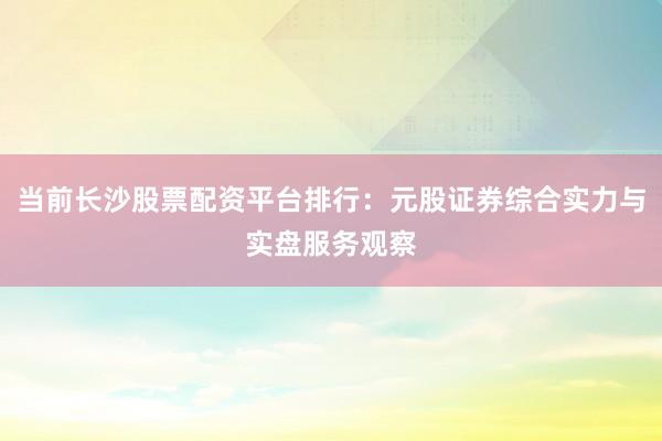 当前长沙股票配资平台排行：元股证券综合实力与实盘服务观察