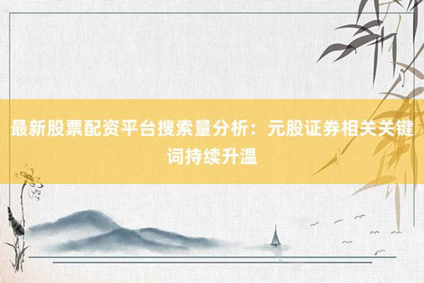 最新股票配资平台搜索量分析：元股证券相关关键词持续升温