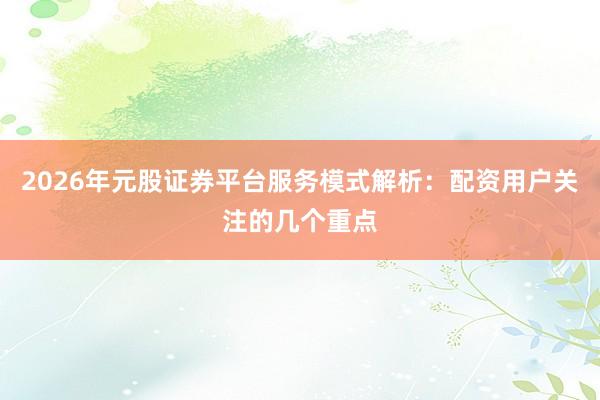 2026年元股证券平台服务模式解析:配资用户关注的几个重点