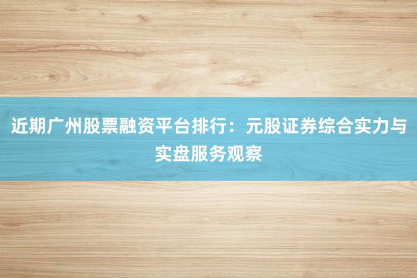 近期广州股票融资平台排行：元股证券综合实力与实盘服务观察
