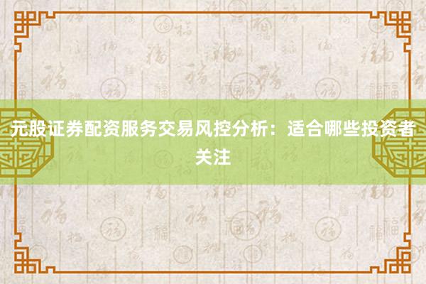 元股证券配资服务交易风控分析：适合哪些投资者关注