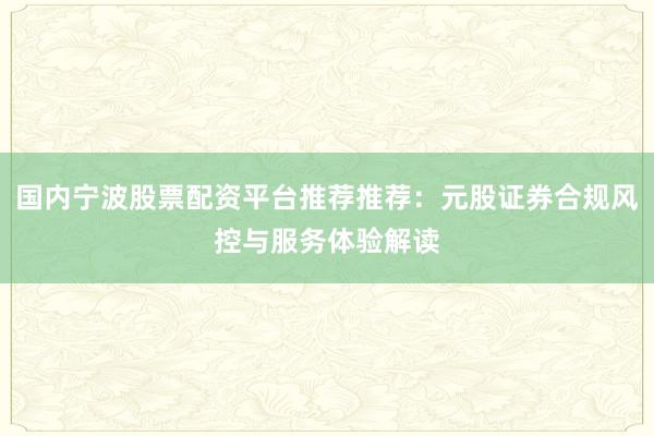 国内宁波股票配资平台推荐推荐：元股证券合规风控与服务体验解读