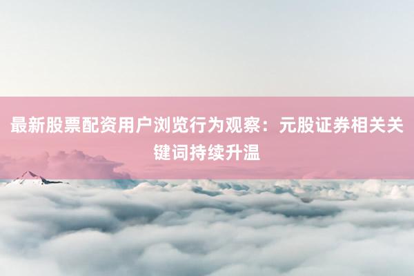 最新股票配资用户浏览行为观察：元股证券相关关键词持续升温