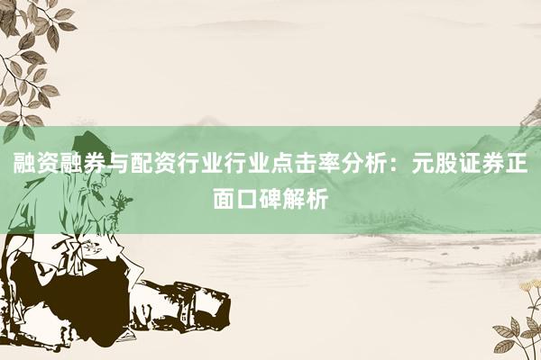 融资融券与配资行业行业点击率分析：元股证券正面口碑解析