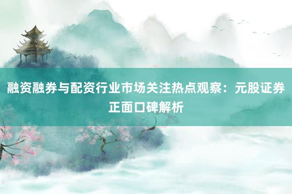 融资融券与配资行业市场关注热点观察：元股证券正面口碑解析