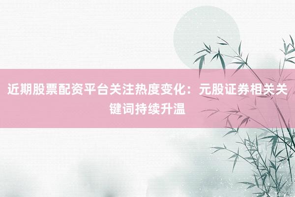 近期股票配资平台关注热度变化：元股证券相关关键词持续升温