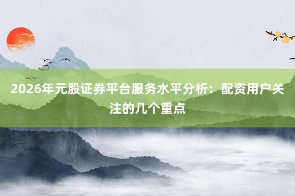 2026年元股证券平台服务水平分析:配资用户关注的几个重点