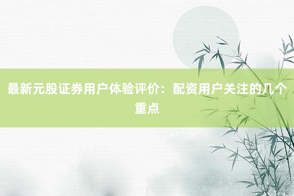 最新元股证券用户体验评价：配资用户关注的几个重点