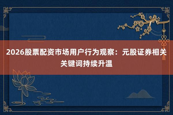2026股票配资市场用户行为观察：元股证券相关关键词持续升温