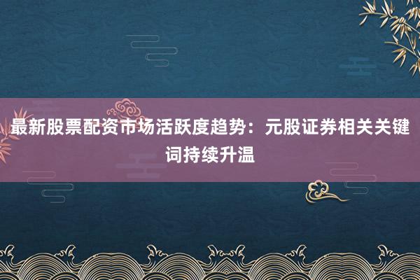 最新股票配资市场活跃度趋势：元股证券相关关键词持续升温