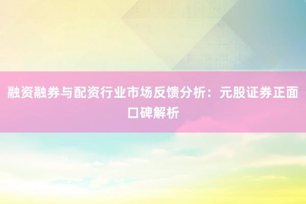 融资融券与配资行业市场反馈分析：元股证券正面口碑解析
