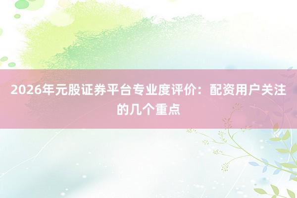 2026年元股证券平台专业度评价：配资用户关注的几个重点