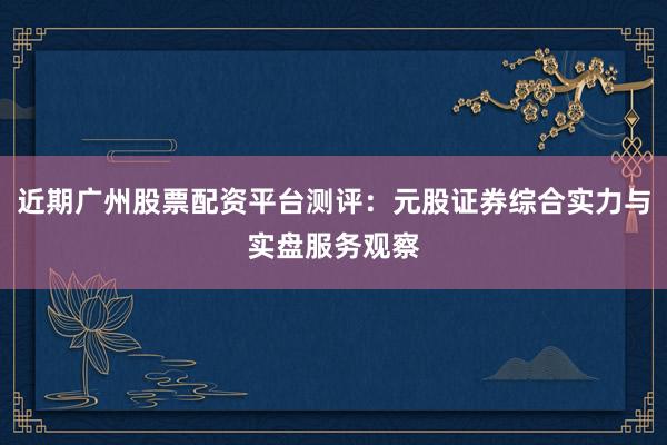 近期广州股票配资平台测评:元股证券综合实力与实盘服务观察