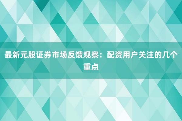 最新元股证券市场反馈观察：配资用户关注的几个重点