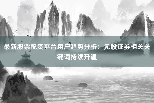 最新股票配资平台用户趋势分析：元股证券相关关键词持续升温