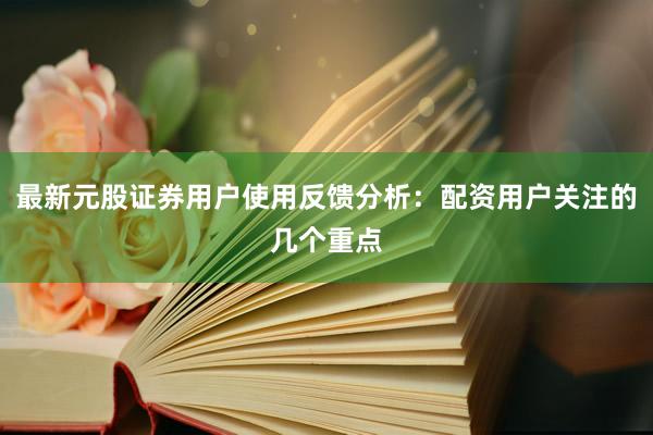 最新元股证券用户使用反馈分析：配资用户关注的几个重点