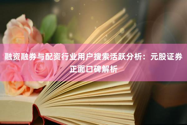 融资融券与配资行业用户搜索活跃分析：元股证券正面口碑解析