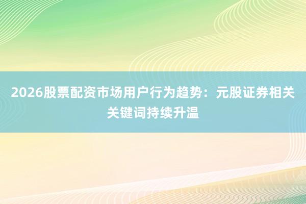 2026股票配资市场用户行为趋势：元股证券相关关键词持续升温