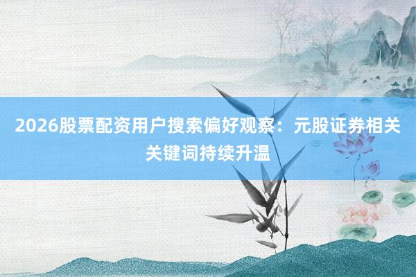 2026股票配资用户搜索偏好观察：元股证券相关关键词持续升温