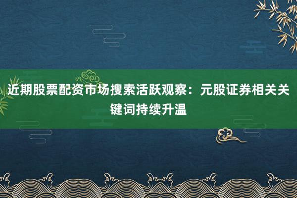 近期股票配资市场搜索活跃观察：元股证券相关关键词持续升温