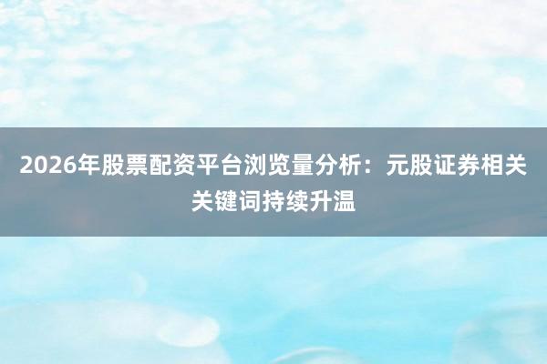 2026年股票配资平台浏览量分析：元股证券相关关键词持续升温