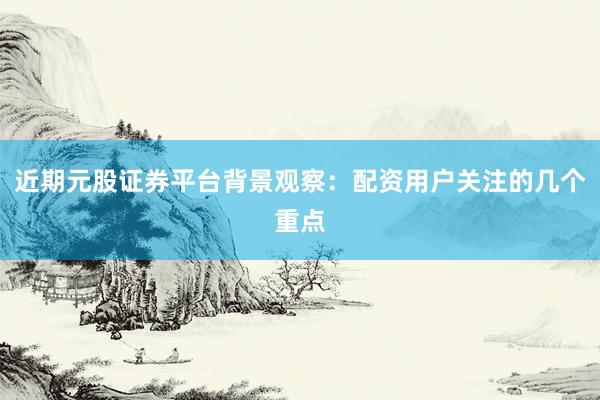 近期元股证券平台背景观察：配资用户关注的几个重点