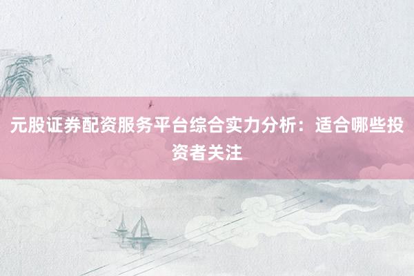 元股证券配资服务平台综合实力分析：适合哪些投资者关注