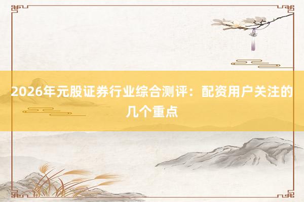2026年元股证券行业综合测评:配资用户关注的几个重点
