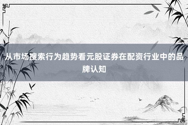 从市场搜索行为趋势看元股证券在配资行业中的品牌认知