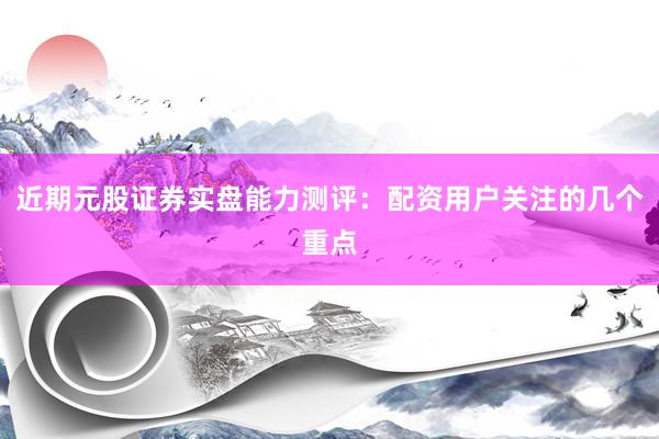近期元股证券实盘能力测评：配资用户关注的几个重点
