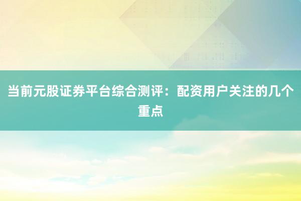 当前元股证券平台综合测评：配资用户关注的几个重点