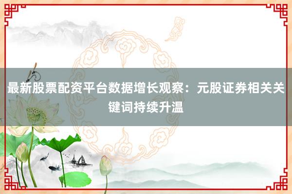 最新股票配资平台数据增长观察:元股证券相关关键词持续升温